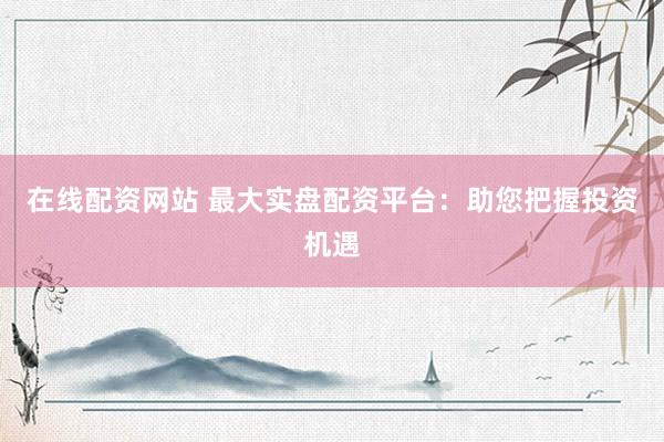 在线配资网站 最大实盘配资平台：助您把握投资机遇