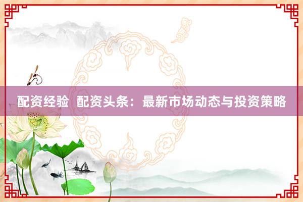 配资经验  配资头条:最新市场动态与投资策略