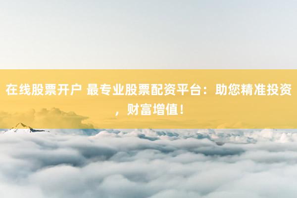 在线股票开户 最专业股票配资平台:助您精准投资,财富增值!