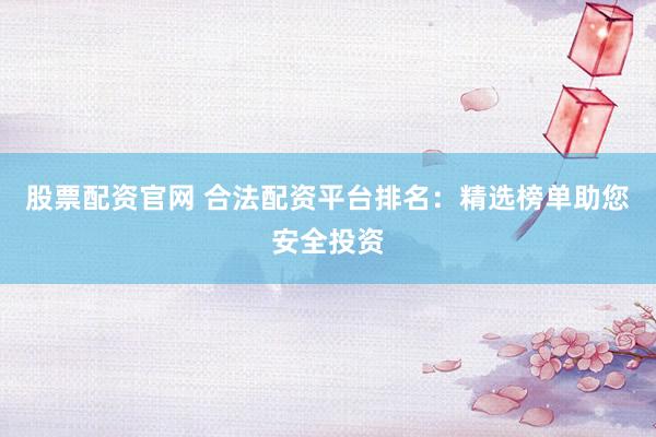 股票配资官网 合法配资平台排名：精选榜单助您安全投资