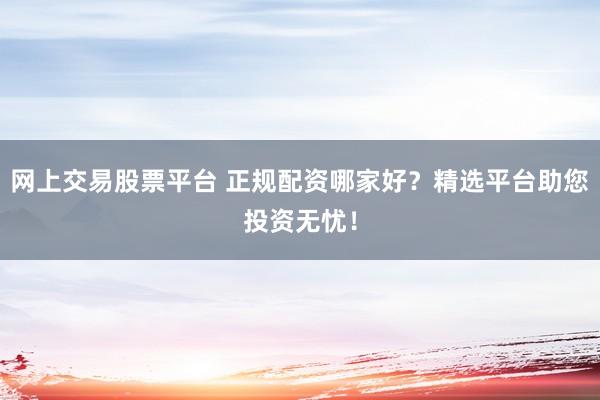 网上交易股票平台 正规配资哪家好？精选平台助您投资无忧！