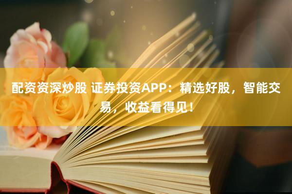 配资资深炒股 证券投资APP：精选好股，智能交易，收益看得见！