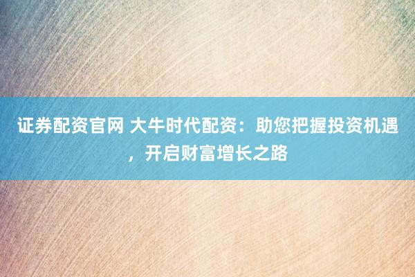 证券配资官网 大牛时代配资：助您把握投资机遇，开启财富增长之路