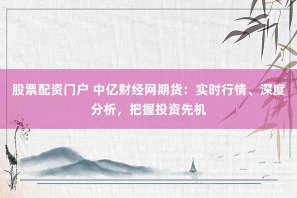 股票配资门户 中亿财经网期货：实时行情、深度分析，把握投资先机