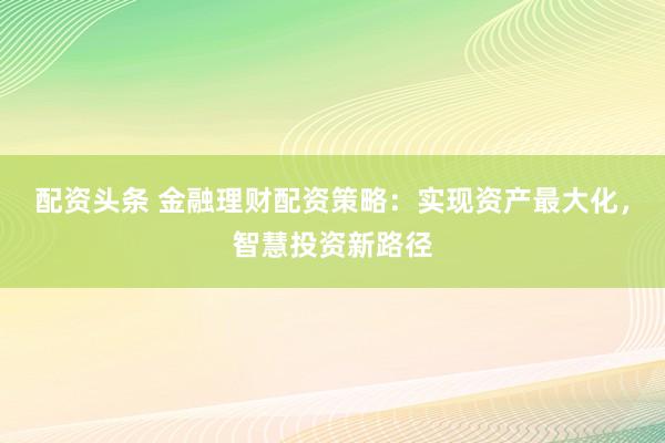 配资头条 金融理财配资策略:实现资产最大化,智慧投资新路径