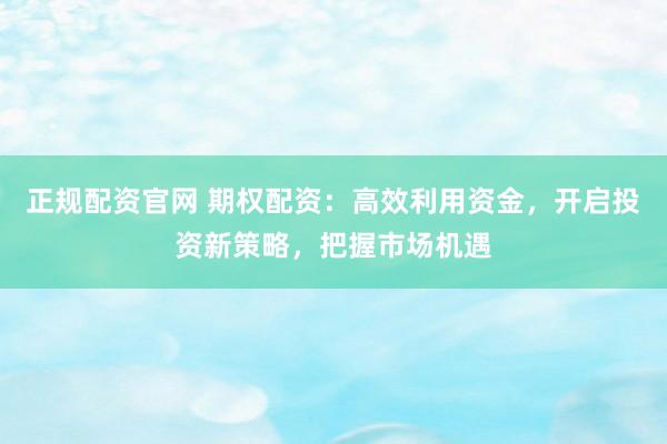 正规配资官网 期权配资:高效利用资金,开启投资新策略,把握市场机遇
