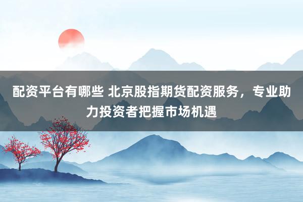 配资平台有哪些 北京股指期货配资服务，专业助力投资者把握市场机遇