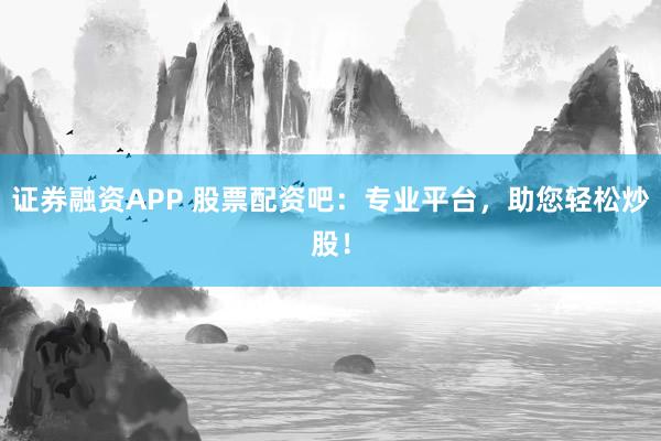 证券融资APP 股票配资吧：专业平台，助您轻松炒股！