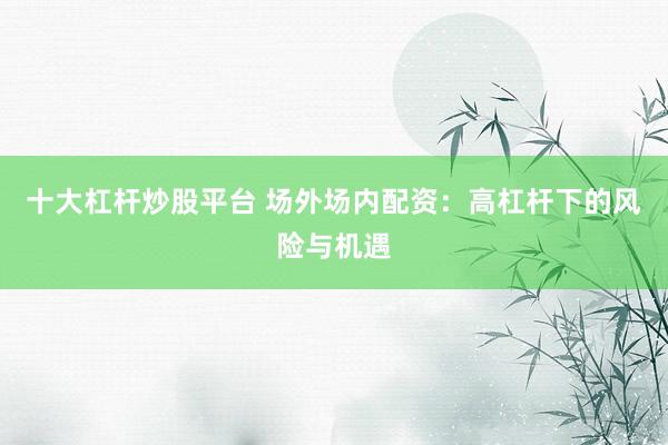 十大杠杆炒股平台 场外场内配资：高杠杆下的风险与机遇