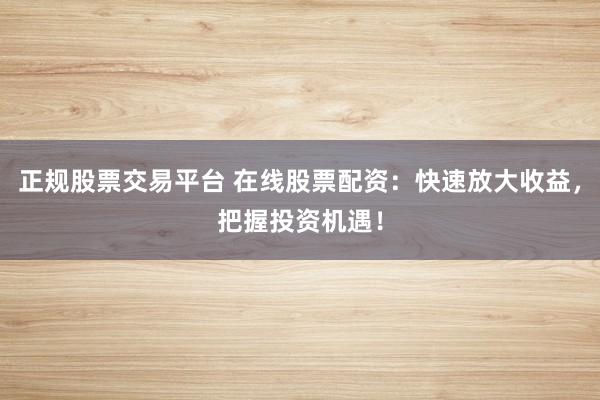 正规股票交易平台 在线股票配资:快速放大收益,把握投资机遇!