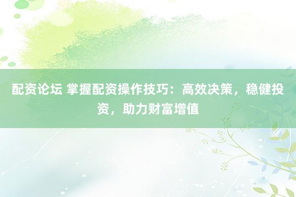 配资论坛 掌握配资操作技巧:高效决策,稳健投资,助力财富增值