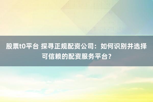 股票t0平台 探寻正规配资公司:如何识别并选择可信赖的配资服务平台?