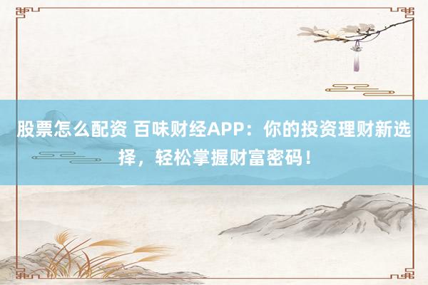 股票怎么配资 百味财经APP:你的投资理财新选择,轻松掌握财富密码!
