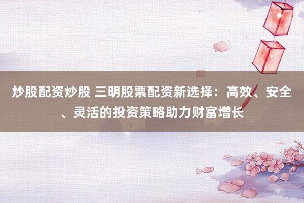 炒股配资炒股 三明股票配资新选择：高效、安全、灵活的投资策略助力财富增长
