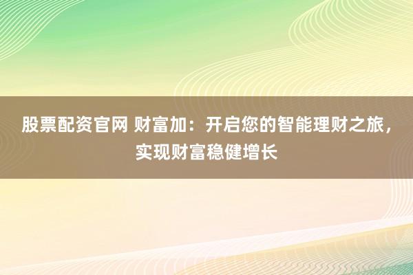 股票配资官网 财富加:开启您的智能理财之旅,实现财富稳健增长