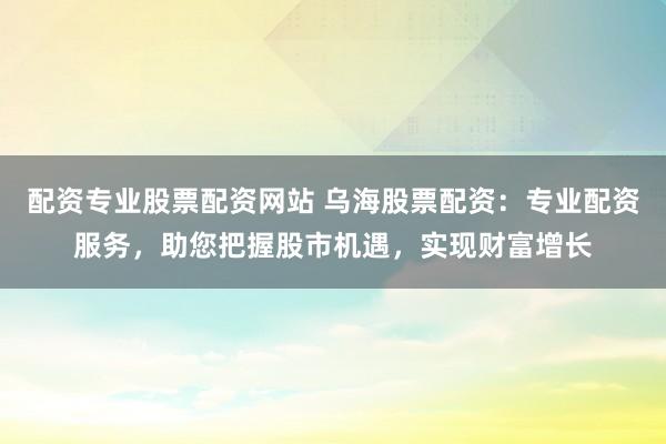 配资专业股票配资网站 乌海股票配资：专业配资服务，助您把握股市机遇，实现财富增长