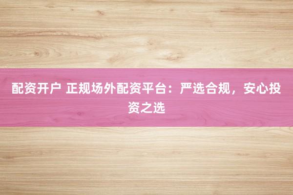 配资开户 正规场外配资平台：严选合规，安心投资之选