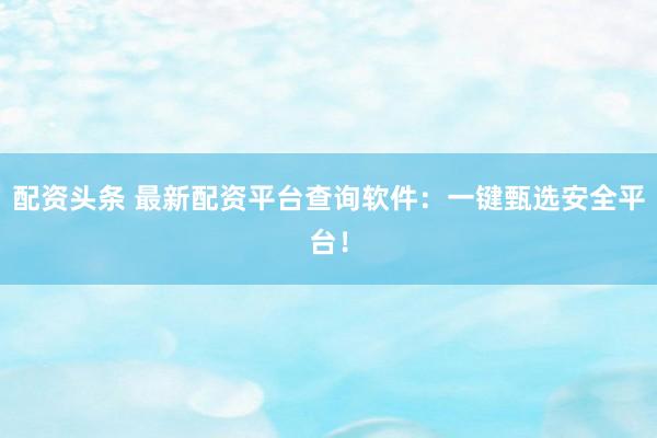 配资头条 最新配资平台查询软件：一键甄选安全平台！