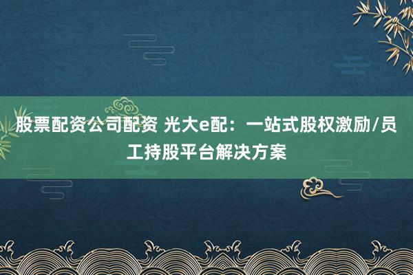 股票配资公司配资 光大e配:一站式股权激励/员工持股平台解决方案