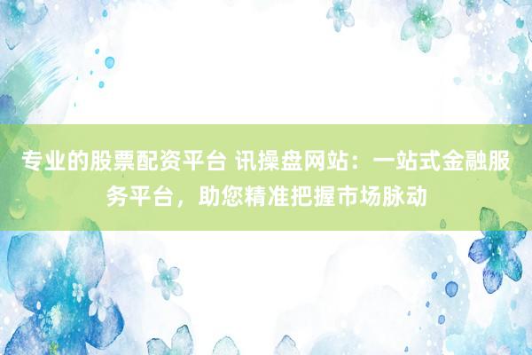 专业的股票配资平台 讯操盘网站：一站式金融服务平台，助您精准把握市场脉动