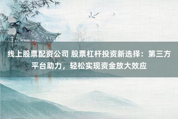 线上股票配资公司 股票杠杆投资新选择：第三方平台助力，轻松实现资金放大效应