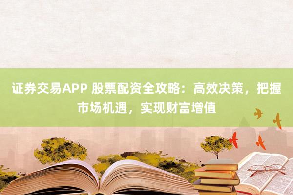 证券交易APP 股票配资全攻略：高效决策，把握市场机遇，实现财富增值
