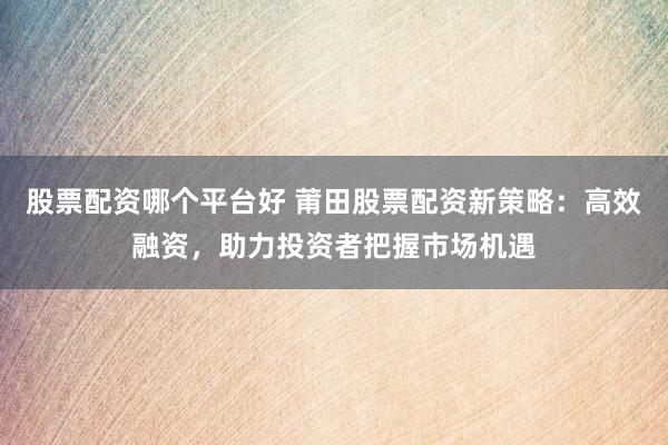 股票配资哪个平台好 莆田股票配资新策略：高效融资，助力投资者把握市场机遇