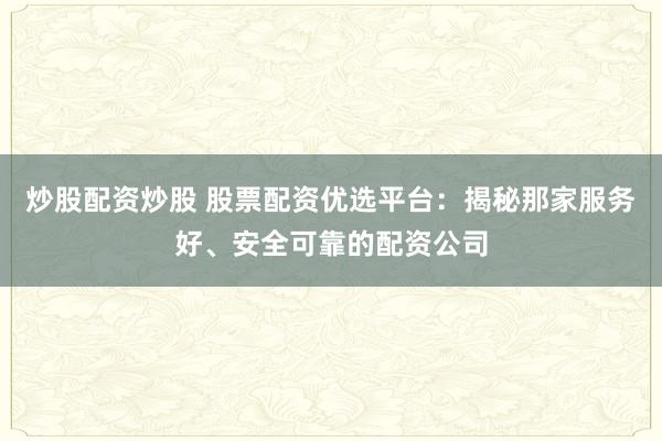 炒股配资炒股 股票配资优选平台：揭秘那家服务好、安全可靠的配资公司