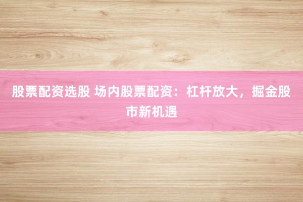 股票配资选股 场内股票配资：杠杆放大，掘金股市新机遇