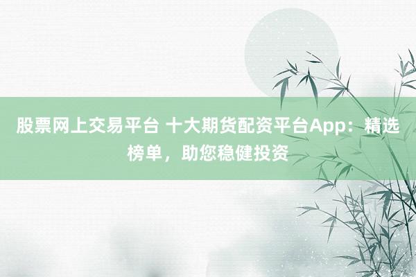 股票网上交易平台 十大期货配资平台App：精选榜单，助您稳健投资