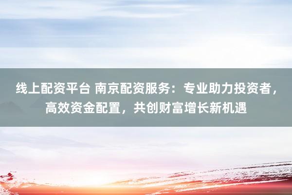 线上配资平台 南京配资服务：专业助力投资者，高效资金配置，共创财富增长新机遇