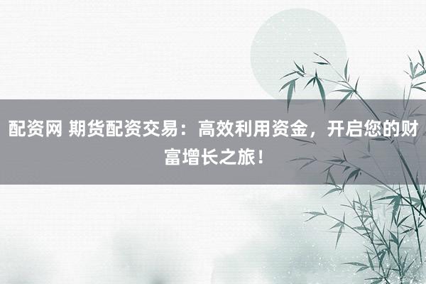 配资网 期货配资交易：高效利用资金，开启您的财富增长之旅！