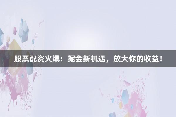 股票配资火爆：掘金新机遇，放大你的收益！