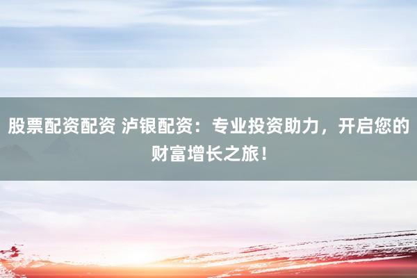 股票配资配资 泸银配资：专业投资助力，开启您的财富增长之旅！