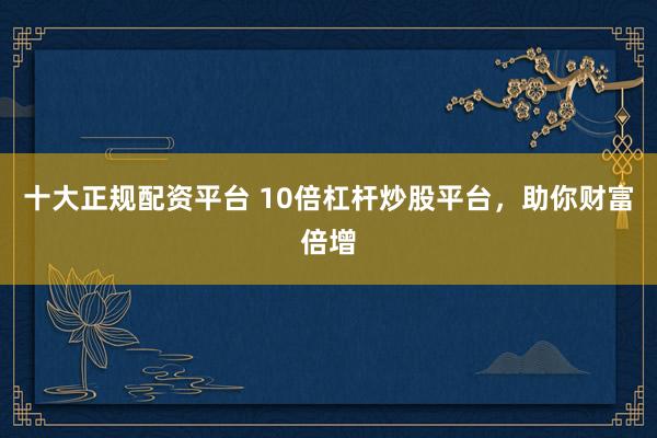 十大正规配资平台 10倍杠杆炒股平台，助你财富倍增