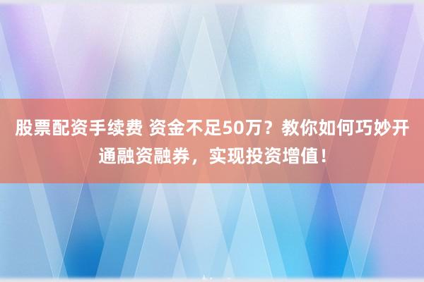 股票配资手续费 资金不足50万？教你如何巧妙开通融资融券，实现投资增值！