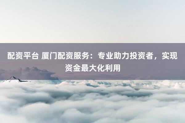 配资平台 厦门配资服务：专业助力投资者，实现资金最大化利用