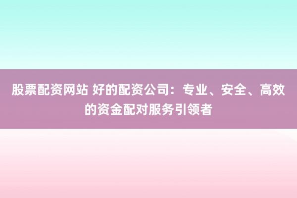股票配资网站 好的配资公司：专业、安全、高效的资金配对服务引领者