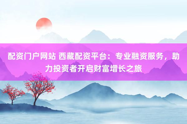 配资门户网站 西藏配资平台：专业融资服务，助力投资者开启财富增长之旅