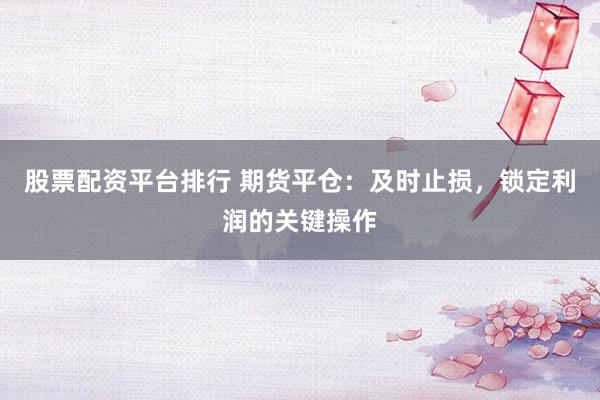股票配资平台排行 期货平仓：及时止损，锁定利润的关键操作