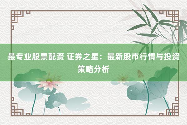 最专业股票配资 证券之星：最新股市行情与投资策略分析