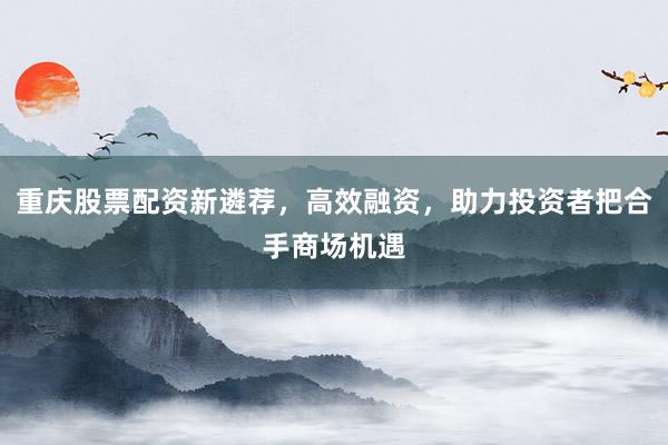 重庆股票配资新遴荐，高效融资，助力投资者把合手商场机遇