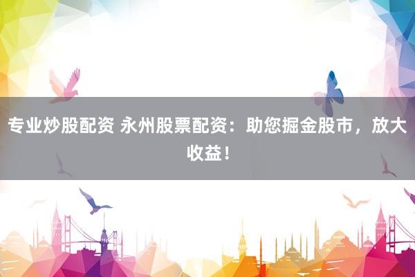 专业炒股配资 永州股票配资：助您掘金股市，放大收益！