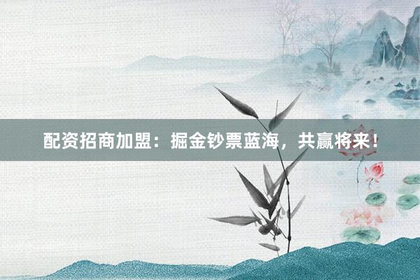 配资招商加盟：掘金钞票蓝海，共赢将来！