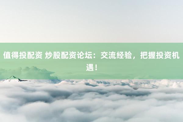 值得投配资 炒股配资论坛：交流经验，把握投资机遇！