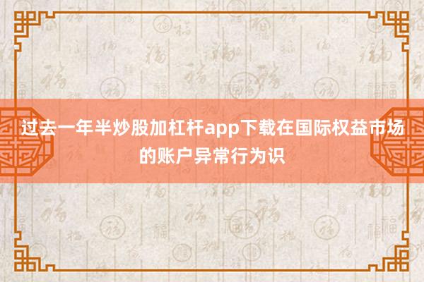 过去一年半炒股加杠杆app下载在国际权益市场的账户异常行为识