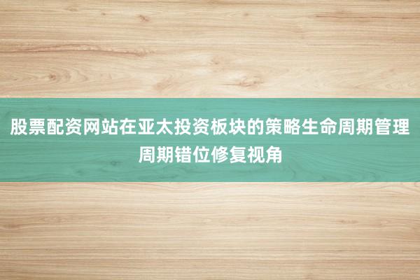 股票配资网站在亚太投资板块的策略生命周期管理周期错位修复视角